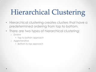 Hierarchical Clustering
• Hierarchical clustering creates clusters that have a
predetermined ordering from top to bottom.
• There are two types of hierarchical clustering:
o Divisive
• Top to bottom approach
o Agglomerative
• Bottom to top approach
 