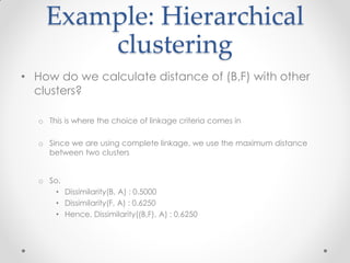 Example: Hierarchical
clustering
• How do we calculate distance of (B,F) with other
clusters?
o This is where the choice of linkage criteria comes in
o Since we are using complete linkage, we use the maximum distance
between two clusters
o So,
• Dissimilarity(B, A) : 0.5000
• Dissimilarity(F, A) : 0.6250
• Hence, Dissimilarity((B,F), A) : 0.6250
 