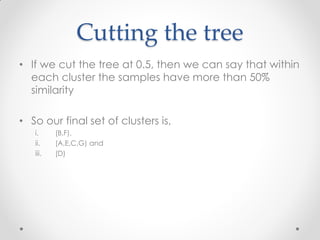 Cutting the tree
• If we cut the tree at 0.5, then we can say that within
each cluster the samples have more than 50%
similarity
• So our final set of clusters is,
i. (B,F),
ii. (A,E,C,G) and
iii. (D)
 