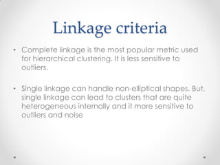 Linkage criteria
• Complete linkage is the most popular metric used
for hierarchical clustering. It is less sensitive to
outliers.
• Single linkage can handle non-elliptical shapes. But,
single linkage can lead to clusters that are quite
heterogeneous internally and it more sensitive to
outliers and noise
 