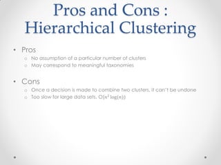 Pros and Cons :
Hierarchical Clustering
• Pros
o No assumption of a particular number of clusters
o May correspond to meaningful taxonomies
• Cons
o Once a decision is made to combine two clusters, it can’t be undone
o Too slow for large data sets, O(𝑛2
log(𝑛))
 