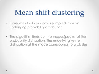Mean shift clustering
• It assumes that our data is sampled from an
underlying probability distribution
• The algorithm finds out the modes(peaks) of the
probability distribution. The underlying kernel
distribution at the mode corresponds to a cluster
 