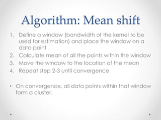 Algorithm: Mean shift
1. Define a window (bandwidth of the kernel to be
used for estimation) and place the window on a
data point
2. Calculate mean of all the points within the window
3. Move the window to the location of the mean
4. Repeat step 2-3 until convergence
• On convergence, all data points within that window
form a cluster.
 