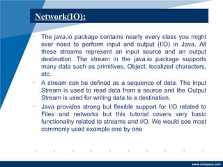 www.company.com 
Network(IO): 
• The java.io package contains nearly every class you might 
ever need to perform input and output (I/O) in Java. All 
these streams represent an input source and an output 
destination. The stream in the java.io package supports 
many data such as primitives, Object, localized characters, 
etc. 
• A stream can be defined as a sequence of data. The Input 
Stream is used to read data from a source and the Output 
Stream is used for writing data to a destination. 
• Java provides strong but flexible support for I/O related to 
Files and networks but this tutorial covers very basic 
functionality related to streams and I/O. We would see most 
commonly used example one by one 
 