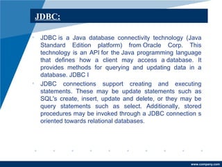 www.company.com 
JDBC: 
• JDBC is a Java database connectivity technology (Java 
Standard Edition platform) from Oracle Corp. This 
technology is an API for the Java programming language 
that defines how a client may access a database. It 
provides methods for querying and updating data in a 
database. JDBC I 
• JDBC connections support creating and executing 
statements. These may be update statements such as 
SQL's create, insert, update and delete, or they may be 
query statements such as select. Additionally, stored 
procedures may be invoked through a JDBC connection s 
oriented towards relational databases. 
 