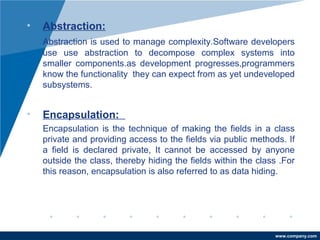 www.company.com 
• Abstraction: 
Abstraction is used to manage complexity.Software developers 
use use abstraction to decompose complex systems into 
smaller components.as development progresses,programmers 
know the functionality they can expect from as yet undeveloped 
subsystems. 
• Encapsulation: 
Encapsulation is the technique of making the fields in a class 
private and providing access to the fields via public methods. If 
a field is declared private, It cannot be accessed by anyone 
outside the class, thereby hiding the fields within the class .For 
this reason, encapsulation is also referred to as data hiding. 
 