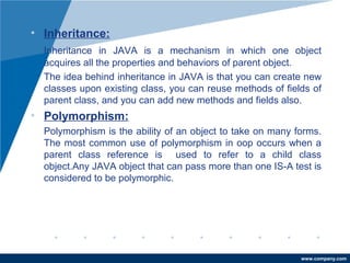• Inheritance: 
Inheritance in JAVA is a mechanism in which one object 
acquires all the properties and behaviors of parent object. 
The idea behind inheritance in JAVA is that you can create new 
classes upon existing class, you can reuse methods of fields of 
parent class, and you can add new methods and fields also. 
• Polymorphism: 
Polymorphism is the ability of an object to take on many forms. 
The most common use of polymorphism in oop occurs when a 
parent class reference is used to refer to a child class 
object.Any JAVA object that can pass more than one IS-A test is 
considered to be polymorphic. 
www.company.com 
 