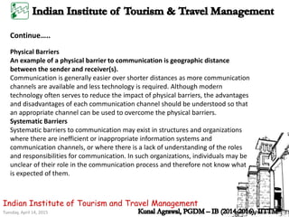 Tuesday, April 14, 2015
Indian Institute of Tourism and Travel Management
Continue…..
Physical Barriers
An example of a physical barrier to communication is geographic distance
between the sender and receiver(s).
Communication is generally easier over shorter distances as more communication
channels are available and less technology is required. Although modern
technology often serves to reduce the impact of physical barriers, the advantages
and disadvantages of each communication channel should be understood so that
an appropriate channel can be used to overcome the physical barriers.
Systematic Barriers
Systematic barriers to communication may exist in structures and organizations
where there are inefficient or inappropriate information systems and
communication channels, or where there is a lack of understanding of the roles
and responsibilities for communication. In such organizations, individuals may be
unclear of their role in the communication process and therefore not know what
is expected of them.
 