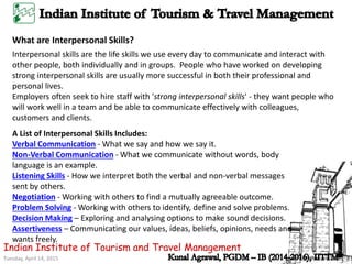 Tuesday, April 14, 2015
Indian Institute of Tourism and Travel Management
What are Interpersonal Skills?
Interpersonal skills are the life skills we use every day to communicate and interact with
other people, both individually and in groups. People who have worked on developing
strong interpersonal skills are usually more successful in both their professional and
personal lives.
Employers often seek to hire staff with 'strong interpersonal skills' - they want people who
will work well in a team and be able to communicate effectively with colleagues,
customers and clients.
A List of Interpersonal Skills Includes:
Verbal Communication - What we say and how we say it.
Non-Verbal Communication - What we communicate without words, body
language is an example.
Listening Skills - How we interpret both the verbal and non-verbal messages
sent by others.
Negotiation - Working with others to find a mutually agreeable outcome.
Problem Solving - Working with others to identify, define and solve problems.
Decision Making – Exploring and analysing options to make sound decisions.
Assertiveness – Communicating our values, ideas, beliefs, opinions, needs and
wants freely.
 