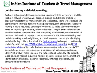 Tuesday, April 14, 2015
Indian Institute of Tourism and Travel Management
Problem solving and decision-making are important skills for business and life.
Problem-solving often involves decision-making, and decision-making is
especially important for management and leadership. There are processes and
techniques to improve decision-making and the quality of decisions. Decision-
making is more natural to certain personalities, so these people should focus
more on improving the quality of their decisions. People that are less natural
decision-makers are often able to make quality assessments, but then need to
be more decisive in acting upon the assessments made. Problem-solving and
decision-making are closely linked, and each requires creativity in identifying
and developing options, for which the brainstorming technique is particularly
useful. See also the free SWOT analysis template and examples, and PEST
analysis template, which help decision-making and problem-solving. SWOT
analysis helps assess the strength of a company, a business proposition or
idea; PEST analysis helps to assess the potential and suitability of a market.
Good decision-making requires a mixture of skills: creative development and
identification of options, clarity of judgment, firmness of decision, and
effective implementation
problem-solving and decision-making
 