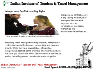 Indian Institute of Tourism and Travel Management
Tuesday, April 14, 2015
Interpersonal Conflict Handling Styles
According to the Management Help website, interpersonal
conflict is essential for business productivity and personal
growth. While there are several styles of handling
interpersonal conflict, some are more effective than others.
The style you choose can affect the resolution of conflict, as
well as the willingness of participants to work together.
There are several styles of handling interpersonal conflict.
Interpersonal conflict occurs
in any setting where two or
more people must work
together, such as
corporations, marriages,
friendships and
entrepreneurial endeavors.
 