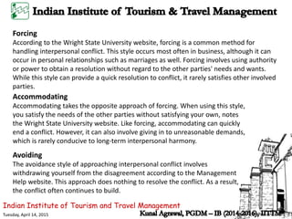 Indian Institute of Tourism and Travel Management
Tuesday, April 14, 2015
Forcing
According to the Wright State University website, forcing is a common method for
handling interpersonal conflict. This style occurs most often in business, although it can
occur in personal relationships such as marriages as well. Forcing involves using authority
or power to obtain a resolution without regard to the other parties' needs and wants.
While this style can provide a quick resolution to conflict, it rarely satisfies other involved
parties.
Accommodating
Accommodating takes the opposite approach of forcing. When using this style,
you satisfy the needs of the other parties without satisfying your own, notes
the Wright State University website. Like forcing, accommodating can quickly
end a conflict. However, it can also involve giving in to unreasonable demands,
which is rarely conducive to long-term interpersonal harmony.
Avoiding
The avoidance style of approaching interpersonal conflict involves
withdrawing yourself from the disagreement according to the Management
Help website. This approach does nothing to resolve the conflict. As a result,
the conflict often continues to build.
 