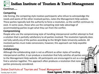 Indian Institute of Tourism and Travel Management
Tuesday, April 14, 2015
Continue…..
Competing
Like forcing, the competing style involves participants who refuse to acknowledge the
needs and wants of the other involved parties, notes the Management Help website.
These parties typically lack the authority to force a resolution, so the conflict continues to
exist. In some cases, those who use the competing style take advantage of
accommodating parties to get what they can from the conflict.
Compromising
People who use the compromising style of handling interpersonal conflict attempt to find
a solution that is partially satisfactory to all parties involved. The resolution typically does
not fully satisfy any of the parties according to the Wright State University website. All
involved parties must make concessions; however, this approach can help expedite
resolution.
Collaborating
Although the collaborating style is not as efficient as other styles of handling
interpersonal conflict, it can produce a resolution that fully satisfies all parties according
to the Management Help website. All participants are encouraged to act as a team and to
find a solution together. This approach often produces a resolution that none of the
parties previously considered.
 