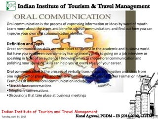 Indian Institute of Tourism and Travel Management
Tuesday, April 14, 2015
Oral communication is the process of expressing information or ideas by word of mouth.
Learn more about the types and benefits of oral communication, and find out how you can
improve your own oral communication abilities.
Definition and Types
Great communication skills are your ticket to success in the academic and business world.
But have you ever been overcome by fear or anxiety prior to going on a job interview or
speaking in front of an audience? Knowing when to choose oral communication and
polishing your speaking skills can help you at every stage of your career.
Oral communication is the process of verbally transmitting information and ideas from
one individual or group to another. Oral communication can be either Formal or Informal.
Examples of informal oral communication include:
Face-to-face conversations
Telephone conversations
Discussions that take place at business meetings
 