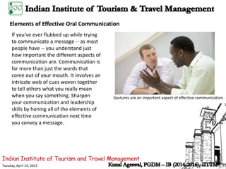 Indian Institute of Tourism and Travel Management
Tuesday, April 14, 2015
Elements of Effective Oral Communication
If you've ever flubbed up while trying
to communicate a message -- as most
people have -- you understand just
how important the different aspects of
communication are. Communication is
far more than just the words that
come out of your mouth. It involves an
intricate web of cues woven together
to tell others what you really mean
when you say something. Sharpen
your communication and leadership
skills by honing all of the elements of
effective communication next time
you convey a message.
Gestures are an important aspect of effective communication.
 