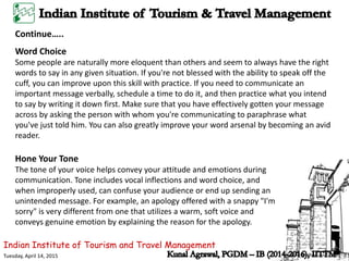 Indian Institute of Tourism and Travel Management
Tuesday, April 14, 2015
Word Choice
Some people are naturally more eloquent than others and seem to always have the right
words to say in any given situation. If you're not blessed with the ability to speak off the
cuff, you can improve upon this skill with practice. If you need to communicate an
important message verbally, schedule a time to do it, and then practice what you intend
to say by writing it down first. Make sure that you have effectively gotten your message
across by asking the person with whom you're communicating to paraphrase what
you've just told him. You can also greatly improve your word arsenal by becoming an avid
reader.
Continue…..
Hone Your Tone
The tone of your voice helps convey your attitude and emotions during
communication. Tone includes vocal inflections and word choice, and
when improperly used, can confuse your audience or end up sending an
unintended message. For example, an apology offered with a snappy "I'm
sorry" is very different from one that utilizes a warm, soft voice and
conveys genuine emotion by explaining the reason for the apology.
 