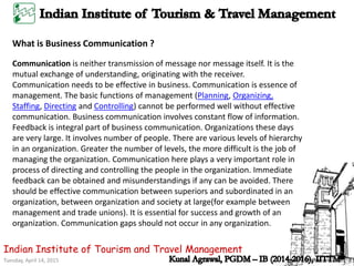 Tuesday, April 14, 2015
Indian Institute of Tourism and Travel Management
What is Business Communication ?
Communication is neither transmission of message nor message itself. It is the
mutual exchange of understanding, originating with the receiver.
Communication needs to be effective in business. Communication is essence of
management. The basic functions of management (Planning, Organizing,
Staffing, Directing and Controlling) cannot be performed well without effective
communication. Business communication involves constant flow of information.
Feedback is integral part of business communication. Organizations these days
are very large. It involves number of people. There are various levels of hierarchy
in an organization. Greater the number of levels, the more difficult is the job of
managing the organization. Communication here plays a very important role in
process of directing and controlling the people in the organization. Immediate
feedback can be obtained and misunderstandings if any can be avoided. There
should be effective communication between superiors and subordinated in an
organization, between organization and society at large(for example between
management and trade unions). It is essential for success and growth of an
organization. Communication gaps should not occur in any organization.
 