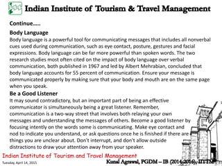 Indian Institute of Tourism and Travel Management
Tuesday, April 14, 2015
Continue…..
Body Language
Body language is a powerful tool for communicating messages that includes all nonverbal
cues used during communication, such as eye contact, posture, gestures and facial
expressions. Body language can be far more powerful than spoken words. The two
research studies most often cited on the impact of body language over verbal
communication, both published in 1967 and led by Albert Mehrabian, concluded that
body language accounts for 55 percent of communication. Ensure your message is
communicated properly by making sure that your body and mouth are on the same page
when you speak.
Be a Good Listener
It may sound contradictory, but an important part of being an effective
communicator is simultaneously being a great listener. Remember,
communication is a two-way street that involves both relaying your own
messages and understanding the messages of others. Become a good listener by
focusing intently on the words some is communicating. Make eye contact and
nod to indicate you understand, or ask questions once he is finished if there are
things you are unclear about. Don't interrupt, and don't allow outside
distractions to draw your attention away from your speaker.
 