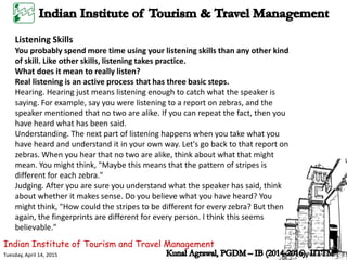 Indian Institute of Tourism and Travel Management
Tuesday, April 14, 2015
Listening Skills
You probably spend more time using your listening skills than any other kind
of skill. Like other skills, listening takes practice.
What does it mean to really listen?
Real listening is an active process that has three basic steps.
Hearing. Hearing just means listening enough to catch what the speaker is
saying. For example, say you were listening to a report on zebras, and the
speaker mentioned that no two are alike. If you can repeat the fact, then you
have heard what has been said.
Understanding. The next part of listening happens when you take what you
have heard and understand it in your own way. Let's go back to that report on
zebras. When you hear that no two are alike, think about what that might
mean. You might think, "Maybe this means that the pattern of stripes is
different for each zebra."
Judging. After you are sure you understand what the speaker has said, think
about whether it makes sense. Do you believe what you have heard? You
might think, "How could the stripes to be different for every zebra? But then
again, the fingerprints are different for every person. I think this seems
believable."
 