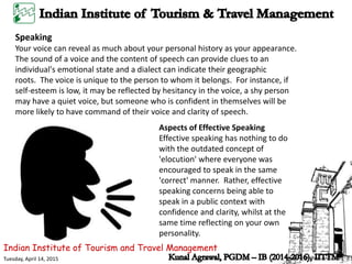 Indian Institute of Tourism and Travel Management
Tuesday, April 14, 2015
Speaking
Your voice can reveal as much about your personal history as your appearance.
The sound of a voice and the content of speech can provide clues to an
individual's emotional state and a dialect can indicate their geographic
roots. The voice is unique to the person to whom it belongs. For instance, if
self-esteem is low, it may be reflected by hesitancy in the voice, a shy person
may have a quiet voice, but someone who is confident in themselves will be
more likely to have command of their voice and clarity of speech.
Aspects of Effective Speaking
Effective speaking has nothing to do
with the outdated concept of
'elocution' where everyone was
encouraged to speak in the same
'correct' manner. Rather, effective
speaking concerns being able to
speak in a public context with
confidence and clarity, whilst at the
same time reflecting on your own
personality.
 