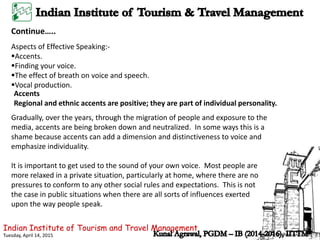 Indian Institute of Tourism and Travel Management
Tuesday, April 14, 2015
Aspects of Effective Speaking:-
Accents.
Finding your voice.
The effect of breath on voice and speech.
Vocal production.
Accents
Regional and ethnic accents are positive; they are part of individual personality.
It is important to get used to the sound of your own voice. Most people are
more relaxed in a private situation, particularly at home, where there are no
pressures to conform to any other social rules and expectations. This is not
the case in public situations when there are all sorts of influences exerted
upon the way people speak.
Gradually, over the years, through the migration of people and exposure to the
media, accents are being broken down and neutralized. In some ways this is a
shame because accents can add a dimension and distinctiveness to voice and
emphasize individuality.
Continue…..
 