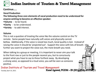Indian Institute of Tourism and Travel Management
Tuesday, April 14, 2015
Vocal Production
The following three core elements of vocal production need to be understood for
anyone wishing to become an effective speaker:
Volume - to be heard.
Clarity - to be understood.
Variety - to add interest.
Volume
This is not a question of treating the voice like the volume control on the TV
remote. Some people have naturally soft voices and physically cannot
bellow. Additionally, if the voice is raised too much, tonal quality is lost. Instead of
raising the voice it should be 'projected out'. Support the voice with lots of breath - the
further you want to project the voice out, the more breath you need.
Continue…..
When talking to a group or meeting, it is important to never aim your talk
to the front row or just to the people nearest you, but to consciously
project what you have to say to those furthest away. By developing
a strong voice, as opposed to a loud voice, you will be seen as someone
positive.
 