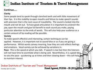 Indian Institute of Tourism and Travel Management
Tuesday, April 14, 2015
Continue…..
Clarity
Some people tend to speak through clenched teeth and with little movement of
their lips. It is this inability to open mouths and failure to make speech sounds
with precision that is the root cause of inaudibility. The sound is locked into the
mouth and not let out. To have good articulation it is important to unclench the
jaw, open the mouth and give full benefit to each sound you make, paying
particular attention to the ends of words. This will also help your audience as a
certain amount of lip-reading will be possible.
Variety
To make speech effective and interesting, certain techniques can be
applied. However, it is important not to sound false or as if you are giving a
performance. Whilst words convey meaning, how they are said reflects feelings
and emotions. Vocal variety can be achieved by variations in:
Pace: This is the speed at which you talk. If speech is too fast then the listeners
will not have time to assimilate what is being said. Nevertheless, it is a good idea
to vary the pace - quickening up at times and then slowing down – this will help
to maintain interest.
 