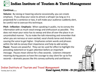 Indian Institute of Tourism and Travel Management
Tuesday, April 14, 2015
Continue…..
Volume: By raising or lowering volume occasionally, you can create
emphasis. If you drop your voice to almost a whisper (as long as it is
projected) for a sentence or two, it will make your audience suddenly alert,
be careful not to overuse this technique.
Pitch - Inflection - Emphasis: When speaking in public, try to convey the
information with as much vocal energy and enthusiasm as possible. This
does not mean your voice has to swoop and dive all over the place in an
uncontrolled manner. Try to make the talk interesting and remember that
when you are nervous or even excited, vocal chords tense and shorten
causing the voice to get higher. Emphasize certain words and phrases
within the talk to convey their importance and help to add variety.
Pause: Pauses are powerful. They can be used for effect to highlight the
preceding statement or to gain attention before an important
message. Pauses mean silence for a few seconds. Listeners interpret
meaning during pauses so have the courage to stay silent for up to five
seconds – dramatic pauses like this convey authority and confidence.
 