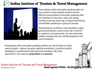 Indian Institute of Tourism and Travel Management
Tuesday, April 14, 2015
Presentations skills and public speaking skills are
very useful in many aspects of work and life.
Effective presentations and public speaking skills
are important in business, sales and selling,
training, teaching, lecturing, and generally feeling
comfortable speaking to a group of people.
Developing the confidence and capability to give
good presentations, and to stand up in front of
an audience and speak well, are also extremely
helpful competencies for self-development and
social situations.
Presentation skills and public speaking abilities are not limited to certain
special people - anyone can give a good presentation, or perform public
speaking to a professional and impressive standard. Like most
specialism's, this requires preparation and practice.
 