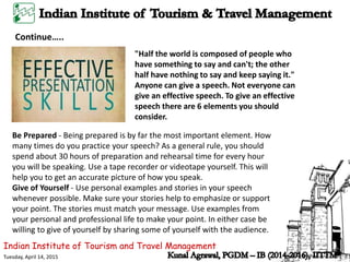Indian Institute of Tourism and Travel Management
Tuesday, April 14, 2015
Continue…..
"Half the world is composed of people who
have something to say and can't; the other
half have nothing to say and keep saying it."
Anyone can give a speech. Not everyone can
give an effective speech. To give an effective
speech there are 6 elements you should
consider.
Be Prepared - Being prepared is by far the most important element. How
many times do you practice your speech? As a general rule, you should
spend about 30 hours of preparation and rehearsal time for every hour
you will be speaking. Use a tape recorder or videotape yourself. This will
help you to get an accurate picture of how you speak.
Give of Yourself - Use personal examples and stories in your speech
whenever possible. Make sure your stories help to emphasize or support
your point. The stories must match your message. Use examples from
your personal and professional life to make your point. In either case be
willing to give of yourself by sharing some of yourself with the audience.
 