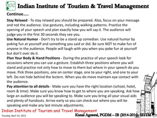 Indian Institute of Tourism and Travel Management
Tuesday, April 14, 2015
Continue…..
Stay Relaxed - To stay relaxed you should be prepared. Also, focus on your message
and not the audience. Use gestures, including walking patterns. Practice the
opening of your speech and plan exactly how you will say it. The audience will
judge you in the first 30 seconds they see you.
Use Natural Humor - Don't try to be a stand up comedian. Use natural humor by
poking fun at yourself and something you said or did. Be sure NOT to make fun of
anyone in the audience. People will laugh with you when you poke fun at yourself
but don't over do it.
Plan Your Body & Hand Positions - During the practice of your speech look for
occasions where you can use a gesture. Establish three positions where you will
stand and practice not only how to move to them but where in your speech do you
move. Pick three positions, one on center stage, one to your right, and one to your
left. Do not hide behind the lectern. When you do move maintain eye contact with
the audience.
Pay attention to all details - Make sure you have the right location (school, hotel,
room & time). Make sure you know how to get to where you are speaking. Ask how
large an audience you will be speaking to. Make sure you bring all your visual aids
and plenty of handouts. Arrive early so you can check out where you will be
speaking and make any last minute adjustments.
 
