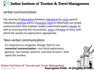 Tuesday, April 14, 2015
Indian Institute of Tourism and Travel Management
verbal communication
The sharing of information between individuals by using speech.
Individuals working within a business need to effectively use verbal
communication that employs readily understood spoken words, as
well as ensuring that the enunciation, stress and tone of voice with
which the words are expressed is appropriate.
It's important to recognize, though, that it's our
nonverbal communication—our facial expressions,
gestures, eye contact, posture, and tone of voice—that
speak the loudest.
Non-verbal communication
 