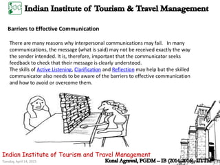 Tuesday, April 14, 2015
Indian Institute of Tourism and Travel Management
Barriers to Effective Communication
There are many reasons why interpersonal communications may fail. In many
communications, the message (what is said) may not be received exactly the way
the sender intended. It is, therefore, important that the communicator seeks
feedback to check that their message is clearly understood.
The skills of Active Listening, Clarification and Reflection may help but the skilled
communicator also needs to be aware of the barriers to effective communication
and how to avoid or overcome them.
 