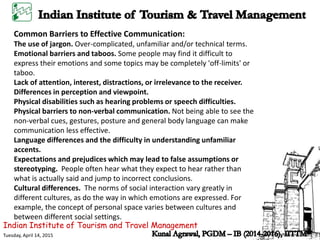 Common Barriers to Effective Communication:
The use of jargon. Over-complicated, unfamiliar and/or technical terms.
Emotional barriers and taboos. Some people may find it difficult to
express their emotions and some topics may be completely 'off-limits' or
taboo.
Lack of attention, interest, distractions, or irrelevance to the receiver.
Differences in perception and viewpoint.
Physical disabilities such as hearing problems or speech difficulties.
Physical barriers to non-verbal communication. Not being able to see the
non-verbal cues, gestures, posture and general body language can make
communication less effective.
Language differences and the difficulty in understanding unfamiliar
accents.
Expectations and prejudices which may lead to false assumptions or
stereotyping. People often hear what they expect to hear rather than
what is actually said and jump to incorrect conclusions.
Cultural differences. The norms of social interaction vary greatly in
different cultures, as do the way in which emotions are expressed. For
example, the concept of personal space varies between cultures and
between different social settings.
Indian Institute of Tourism and Travel Management
Tuesday, April 14, 2015
 