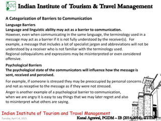 Tuesday, April 14, 2015
Indian Institute of Tourism and Travel Management
A Categorization of Barriers to Communication
Language Barriers
Language and linguistic ability may act as a barrier to communication.
However, even when communicating in the same language, the terminology used in a
message may act as a barrier if it is not fully understood by the receiver(s). For
example, a message that includes a lot of specialist jargon and abbreviations will not be
understood by a receiver who is not familiar with the terminology used.
Regional colloquialisms and expressions may be misinterpreted or even considered
offensive.
Psychological Barriers
The psychological state of the communicators will influence how the message is
sent, received and perceived.
For example, if someone is stressed they may be preoccupied by personal concerns
and not as receptive to the message as if they were not stressed.
Anger is another example of a psychological barrier to communication,
when we are angry it is easy to say things that we may later regret and also
to misinterpret what others are saying.
 