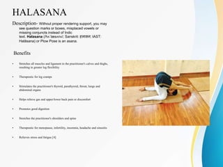 HALASANA
Description- Without proper rendering support, you may
see question marks or boxes, misplaced vowels or
missing conjuncts instead of Indic
text. Halasana (/hʌˈlæsʌnʌ/; Sanskrit: हलासन; IAST:
Halāsana) or Plow Pose is an asana.
Benefits
• Stretches all muscles and ligament in the practitioner's calves and thighs,
resulting in greater leg flexibility
• Therapeutic for leg cramps
• Stimulates the practitioner's thyroid, parathyroid, throat, lungs and
abdominal organs
• Helps relieve gas and upper/lower back pain or discomfort
• Promotes good digestion
• Stretches the practitioner's shoulders and spine
• Therapeutic for menopause, infertility, insomnia, headache and sinusitis
• Relieves stress and fatigue [4]
 