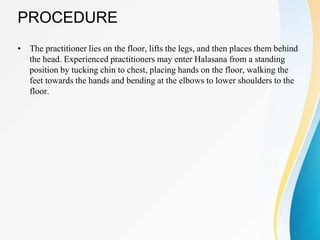 PROCEDURE
• The practitioner lies on the floor, lifts the legs, and then places them behind
the head. Experienced practitioners may enter Halasana from a standing
position by tucking chin to chest, placing hands on the floor, walking the
feet towards the hands and bending at the elbows to lower shoulders to the
floor.
 