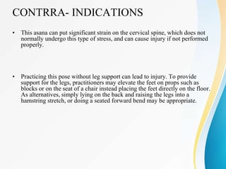 CONTRRA- INDICATIONS
• This asana can put significant strain on the cervical spine, which does not
normally undergo this type of stress, and can cause injury if not performed
properly.
• Practicing this pose without leg support can lead to injury. To provide
support for the legs, practitioners may elevate the feet on props such as
blocks or on the seat of a chair instead placing the feet directly on the floor.
As alternatives, simply lying on the back and raising the legs into a
hamstring stretch, or doing a seated forward bend may be appropriate.
 