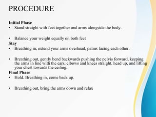PROCEDURE
Initial Phase
• Stand straight with feet together and arms alongside the body.
• Balance your weight equally on both feet
Stay
• Breathing in, extend your arms overhead, palms facing each other.
• Breathing out, gently bend backwards pushing the pelvis forward, keeping
the arms in line with the ears, elbows and knees straight, head up, and lifting
your chest towards the ceiling.
Final Phase
• Hold. Breathing in, come back up.
• Breathing out, bring the arms down and relax
 