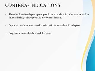 CONTRRA- INDICATIONS
• Those with serious hip or spinal problems should avoid this asana as well as
those with high blood pressure and brain ailments.
• Peptic or duodenal ulcers and hernia patients should avoid this pose.
• Pregnant woman should avoid this pose.
 