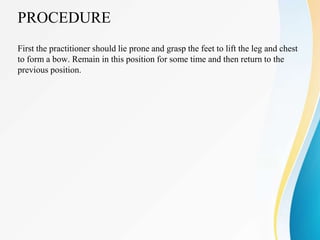 PROCEDURE
First the practitioner should lie prone and grasp the feet to lift the leg and chest
to form a bow. Remain in this position for some time and then return to the
previous position.
 