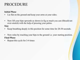 PROCEDURE
Initial Phase
• Lie flat on the ground and keep your arms at your sides.
• Now lift your hips upwards as shown in fig as much you can (Should not
over-stretch) with the help of pressing your palms.
Stay
• Keep breathing deeply in this position for some time for 20-30 seconds.
• Now relax by touching your hips to the ground i.e. your starting position.
Final Phase
• Repeat this cycle for 3-4 times
 