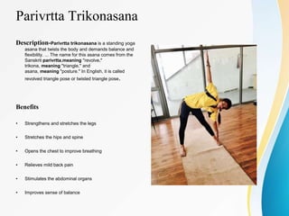 Parivrtta Trikonasana
Description-Parivrtta trikonasana is a standing yoga
asana that twists the body and demands balance and
flexibility. ... The name for this asana comes from the
Sanskrit parivrtta,meaning "revolve,"
trikona, meaning "triangle," and
asana, meaning "posture." In English, it is called
revolved triangle pose or twisted triangle pose.
Benefits
• Strengthens and stretches the legs
• Stretches the hips and spine
• Opens the chest to improve breathing
• Relieves mild back pain
• Stimulates the abdominal organs
• Improves sense of balance
 