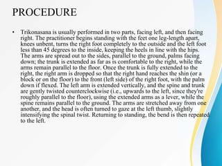 PROCEDURE
• Trikonasana is usually performed in two parts, facing left, and then facing
right. The practitioner begins standing with the feet one leg-length apart,
knees unbent, turns the right foot completely to the outside and the left foot
less than 45 degrees to the inside, keeping the heels in line with the hips.
The arms are spread out to the sides, parallel to the ground, palms facing
down; the trunk is extended as far as is comfortable to the right, while the
arms remain parallel to the floor. Once the trunk is fully extended to the
right, the right arm is dropped so that the right hand reaches the shin (or a
block or on the floor) to the front (left side) of the right foot, with the palm
down if flexed. The left arm is extended vertically, and the spine and trunk
are gently twisted counterclockwise (i.e., upwards to the left, since they're
roughly parallel to the floor), using the extended arms as a lever, while the
spine remains parallel to the ground. The arms are stretched away from one
another, and the head is often turned to gaze at the left thumb, slightly
intensifying the spinal twist. Returning to standing, the bend is then repeated
to the left.
 