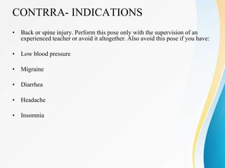 CONTRRA- INDICATIONS
• Back or spine injury. Perform this pose only with the supervision of an
experienced teacher or avoid it altogether. Also avoid this pose if you have:
• Low blood pressure
• Migraine
• Diarrhea
• Headache
• Insomnia
 