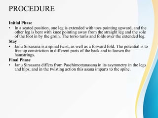 PROCEDURE
Initial Phase
• In a seated position, one leg is extended with toes pointing upward, and the
other leg is bent with knee pointing away from the straight leg and the sole
of the foot in by the groin. The torso turns and folds over the extended leg.
Stay
• Janu Sirsasana is a spinal twist, as well as a forward fold. The potential is to
free up constriction in different parts of the back and to loosen the
hamstrings.
Final Phase
• Janu Sirsasana differs from Paschimottanasana in its asymmetry in the legs
and hips, and in the twisting action this asana imparts to the spine.
 