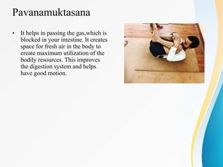Pavanamuktasana
• It helps in passing the gas,which is
blocked in your intestine. It creates
space for fresh air in the body to
create maximum utilization of the
bodily resources. This improves
the digestion system and helps
have good motion.
 