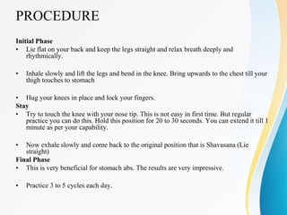 PROCEDURE
Initial Phase
• Lie flat on your back and keep the legs straight and relax breath deeply and
rhythmically.
• Inhale slowly and lift the legs and bend in the knee. Bring upwards to the chest till your
thigh touches to stomach
• Hug your knees in place and lock your fingers.
Stay
• Try to touch the knee with your nose tip. This is not easy in first time. But regular
practice you can do this. Hold this position for 20 to 30 seconds. You can extend it till 1
minute as per your capability.
• Now exhale slowly and come back to the original position that is Shavasana (Lie
straight)
Final Phase
• This is very beneficial for stomach abs. The results are very impressive.
• Practice 3 to 5 cycles each day.
 