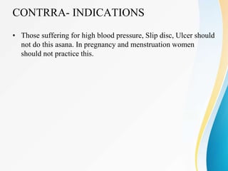CONTRRA- INDICATIONS
• Those suffering for high blood pressure, Slip disc, Ulcer should
not do this asana. In pregnancy and menstruation women
should not practice this.
 