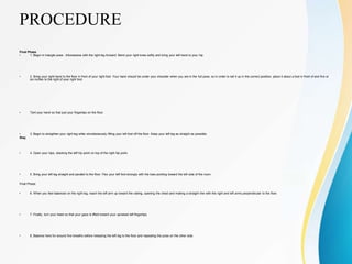 PROCEDURE
Final Phase
• 1. Begin in triangle pose - trikonasana with the right leg forward. Bend your right knee softly and bring your left hand to your hip.
• 2. Bring your right hand to the floor in front of your right foot. Your hand should be under your shoulder when you are in the full pose, so in order to set it up in the correct position, place it about a foot in front of and five or
six inches to the right of your right foot.
• Tent your hand so that just your fingertips on the floor.
• 3. Begin to straighten your right leg while simultaneously lifting your left foot off the floor. Keep your left leg as straight as possible.
Stay
• 4. Open your hips, stacking the left hip point on top of the right hip point.
• 5. Bring your left leg straight and parallel to the floor. Flex your left foot strongly with the toes pointing toward the left side of the room.
Final Phase
• 6. When you feel balanced on the right leg, reach the left arm up toward the ceiling, opening the chest and making a straight line with the right and left arms perpendicular to the floor.
• 7. Finally, turn your head so that your gaze is lifted toward your upraised left fingertips.
• 8. Balance here for around five breaths before releasing the left leg to the floor and repeating the pose on the other side.
 